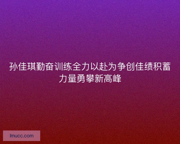 孙佳琪勤奋训练全力以赴为争创佳绩积蓄力量勇攀新高峰